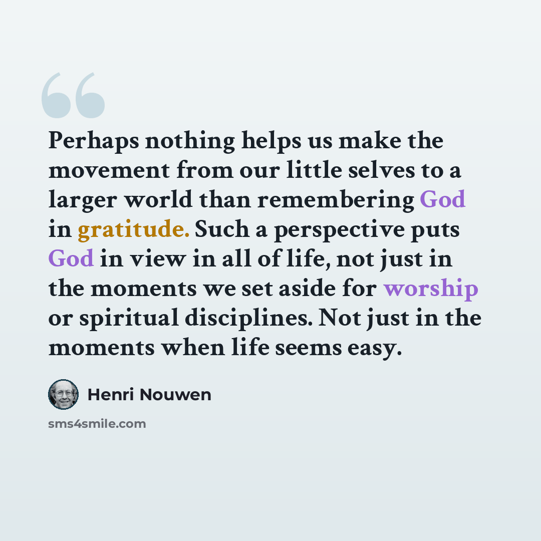“Perhaps nothing helps us make the movement from our little selves to a larger world than remembering God in gratitude. Such a perspective puts God in view in all of life, not just in the moments we set aside for worship or spiritual disciplines. Not just in the moments when life seems easy.” quote by Henri Nouwen