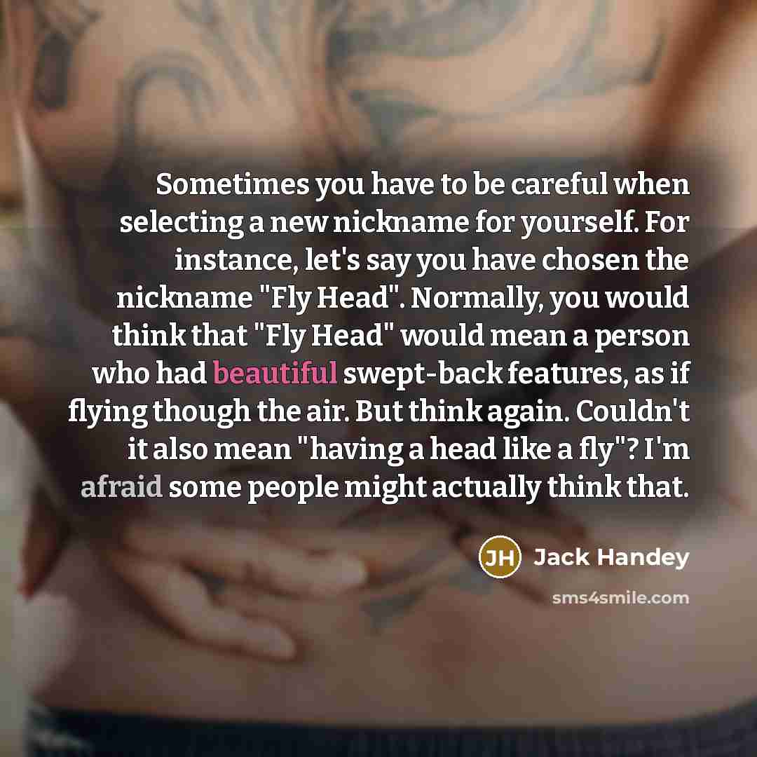 “Sometimes you have to be careful when selecting a new nickname for yourself. For instance, let's say you have chosen the nickname "Fly Head". Normally, you would think that "Fly Head" would mean a person who had beautiful swept-back features, as if flying though the air. But think again. Couldn't…” quote by Jack Handey