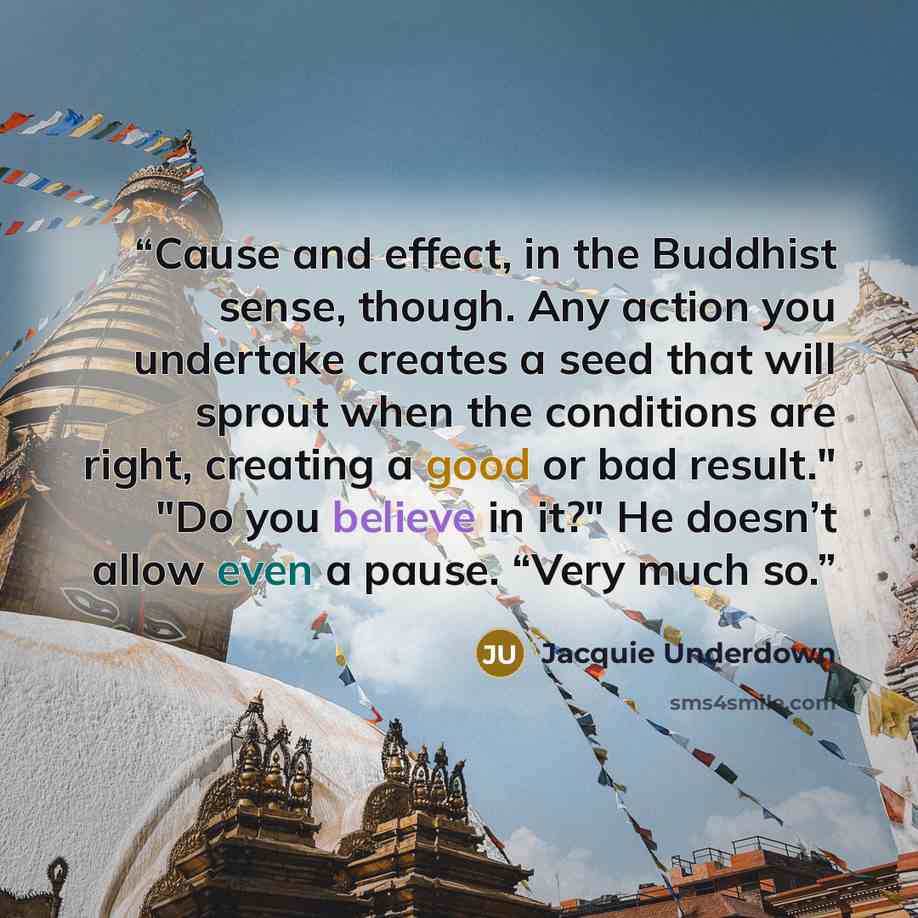 “Cause and effect, in the Buddhist sense, though. Any action you undertake creates a seed that will sprout when the conditions are right, creating a good or bad result." "Do you believe in it?" He doesn’t allow even a pause. “Very much so.” quote by Jacquie Underdown