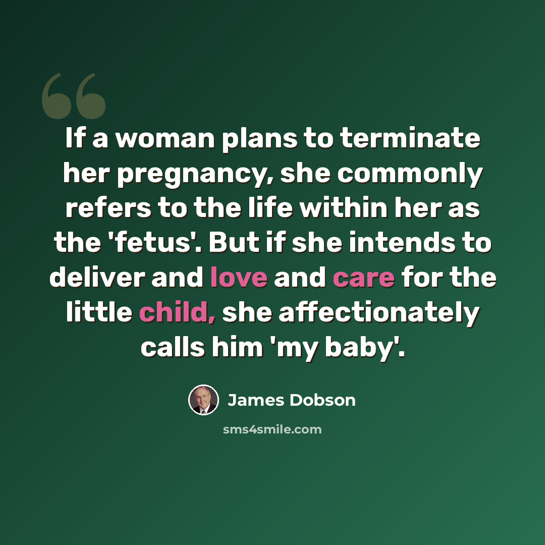 “If a woman plans to terminate her pregnancy, she commonly refers to the life within her as the 'fetus'. But if she intends to deliver and love and care for the little child, she affectionately calls him 'my baby'.” quote by James Dobson