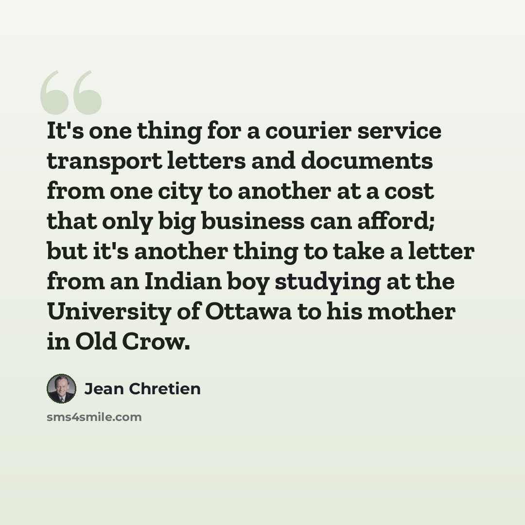“It's one thing for a courier service transport letters and documents from one city to another at a cost that only big business can afford; but it's another thing to take a letter from an Indian boy studying at the University of Ottawa to his mother in Old Crow.” quote by Jean Chretien