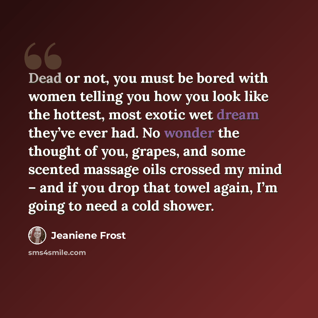 “Dead or not, you must be bored with women telling you how you look like the hottest, most exotic wet dream they’ve ever had. No wonder the thought of you, grapes, and some scented massage oils crossed my mind – and if you drop that towel again, I’m going to need a cold shower.” quote by Jeaniene Frost