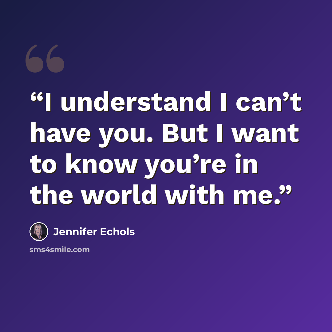 “I understand I can’t have you. But I want to know you’re in the world with me.” quote by Jennifer Echols