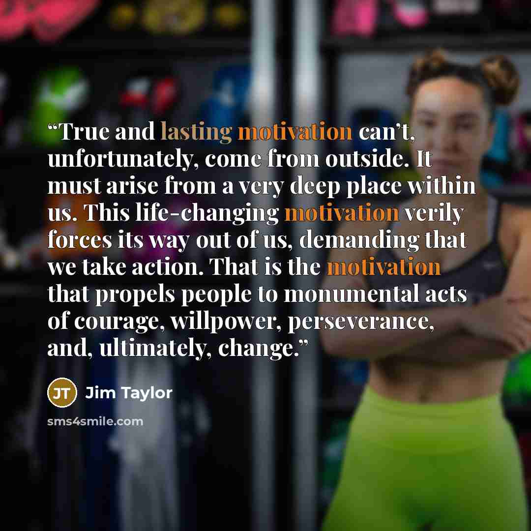 “True and lasting motivation can’t, unfortunately, come from outside. It must arise from a very deep place within us. This life-changing motivation verily forces its way out of us, demanding that we take action. That is the motivation that propels people to monumental acts of courage, willpower…” quote by Jim Taylor