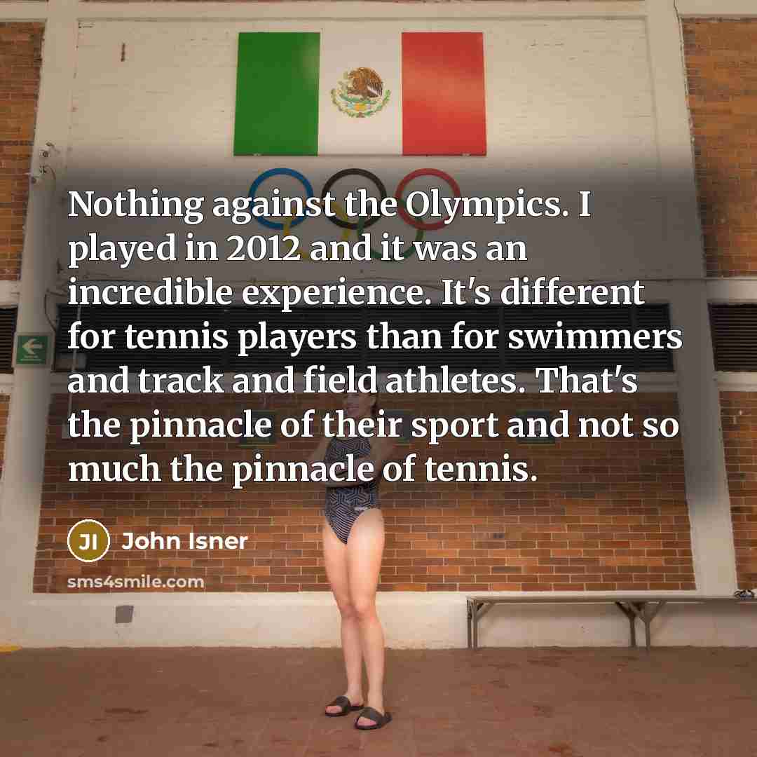 “Nothing against the Olympics. I played in 2012 and it was an incredible experience. It's different for tennis players than for swimmers and track and field athletes. That's the pinnacle of their sport and not so much the pinnacle of tennis.” quote by John Isner