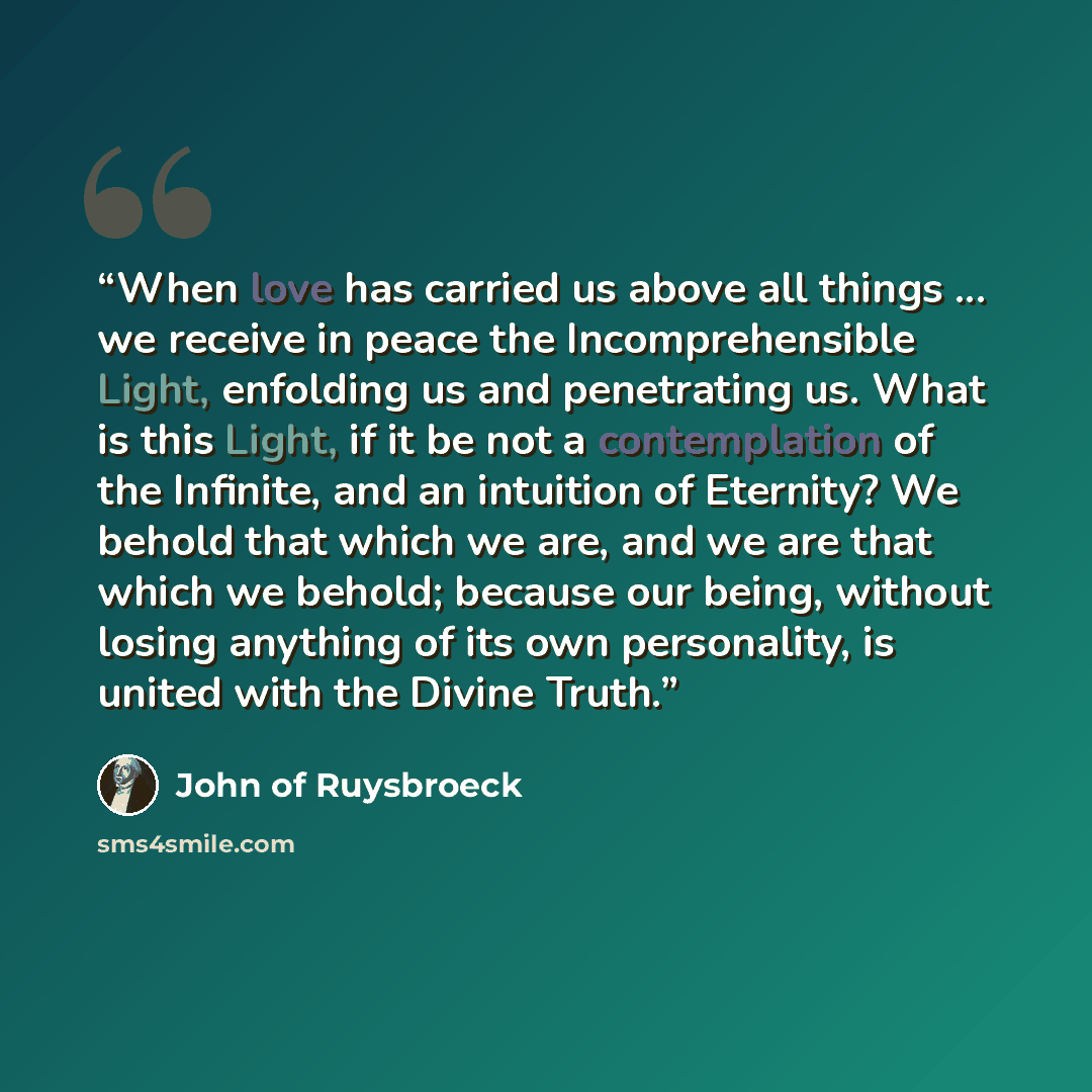 “When love has carried us above all things ... we receive in peace the Incomprehensible Light, enfolding us and penetrating us. What is this Light, if it be not a contemplation of the Infinite, and an intuition of Eternity? We behold that which we are, and we are that which we behold; because our…” quote by John of Ruysbroeck