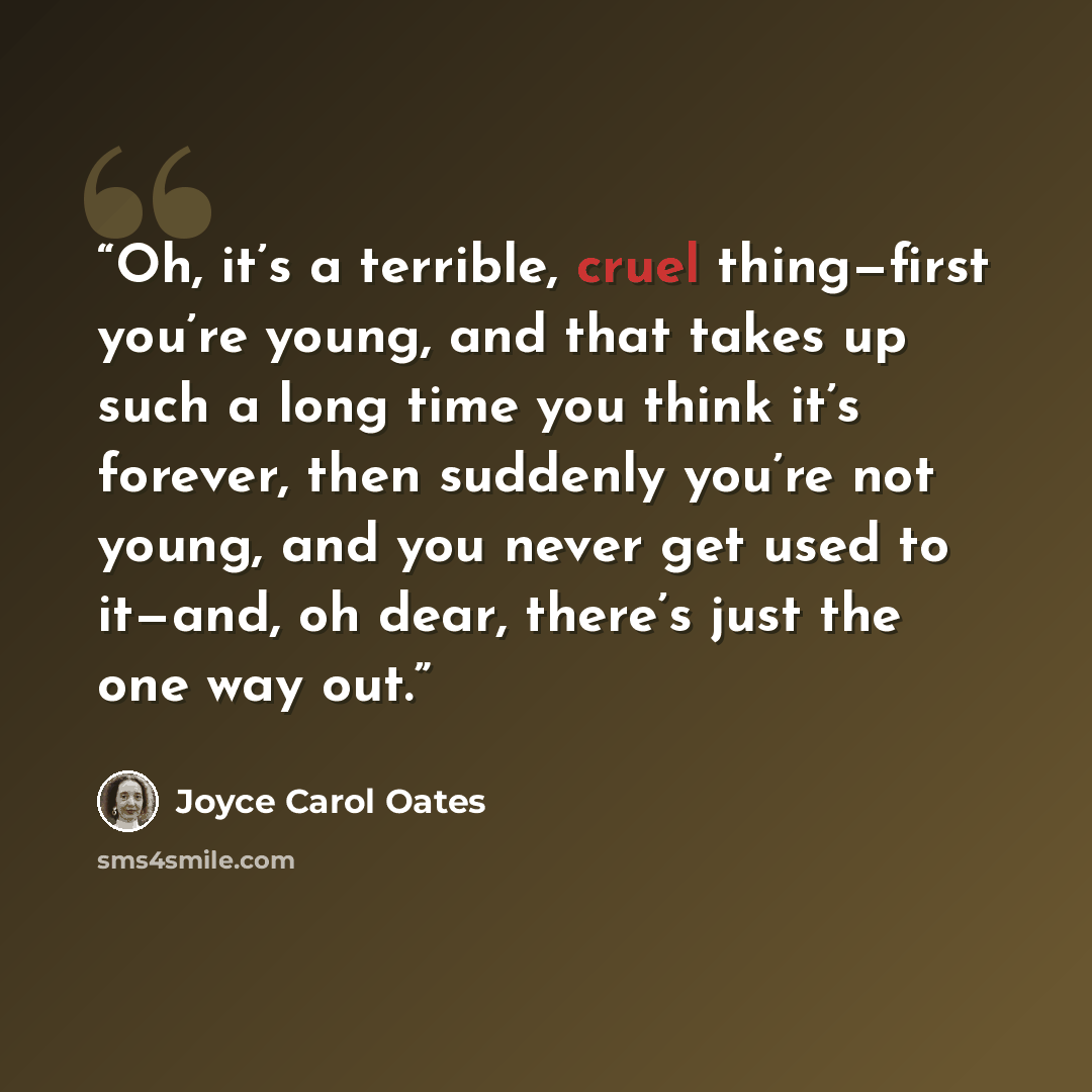 “Oh, it’s a terrible, cruel thing—first you’re young, and that takes up such a long time you think it’s forever, then suddenly you’re not young, and you never get used to it—and, oh dear, there’s just the one way out.” quote by Joyce Carol Oates
