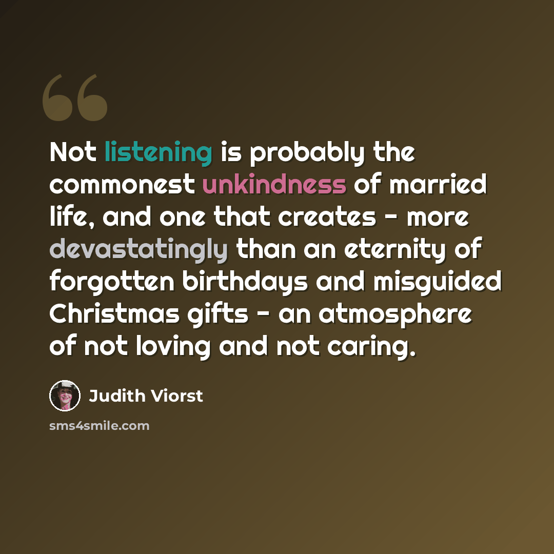 “Not listening is probably the commonest unkindness of married life, and one that creates - more devastatingly than an eternity of forgotten birthdays and misguided Christmas gifts - an atmosphere of not loving and not caring.” quote by Judith Viorst