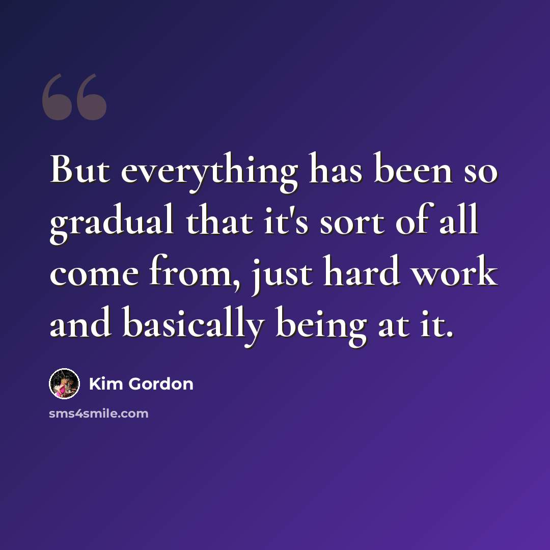 “But everything has been so gradual that it's sort of all come from, just hard work and basically being at it.” quote by Kim Gordon