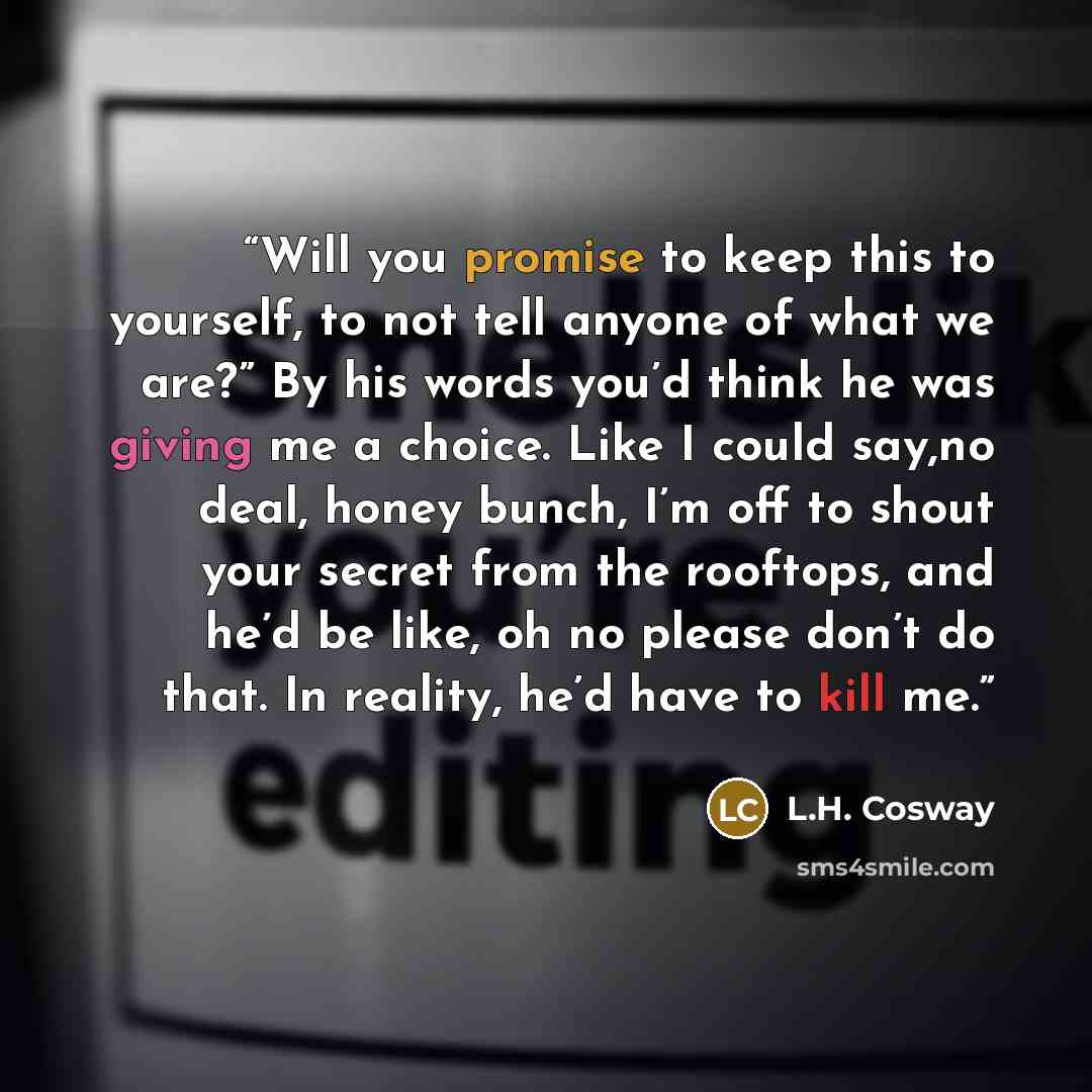 “Will you promise to keep this to yourself, to not tell anyone of what we are?” By his words you’d think he was giving me a choice. Like I could say,no deal, honey bunch, I’m off to shout your secret from the rooftops, and he’d be like, oh no please don’t do that. In reality, he’d have to kill me.” quote by L.H. Cosway