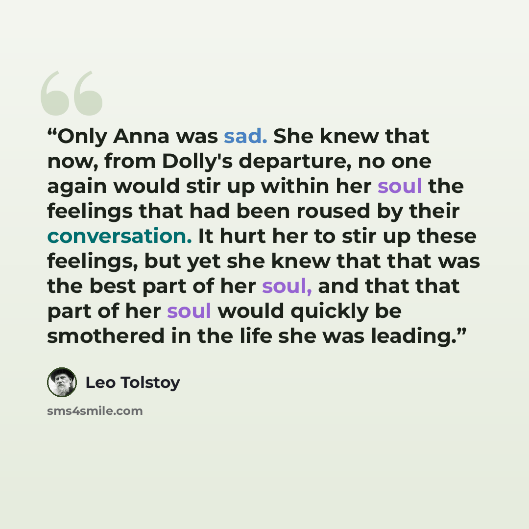 “Only Anna was sad. She knew that now, from Dolly's departure, no one again would stir up within her soul the feelings that had been roused by their conversation. It hurt her to stir up these feelings, but yet she knew that that was the best part of her soul, and that that part of her soul would…” quote by Leo Tolstoy