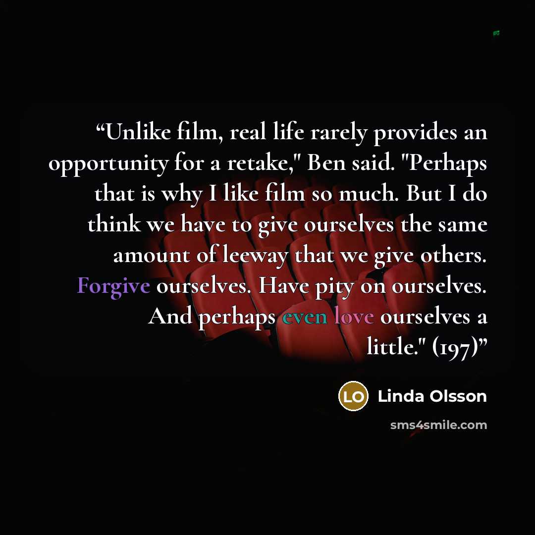 “Unlike film, real life rarely provides an opportunity for a retake," Ben said. "Perhaps that is why I like film so much. But I do think we have to give ourselves the same amount of leeway that we give others. Forgive ourselves. Have pity on ourselves. And perhaps even love ourselves a little." (197)” quote by Linda Olsson