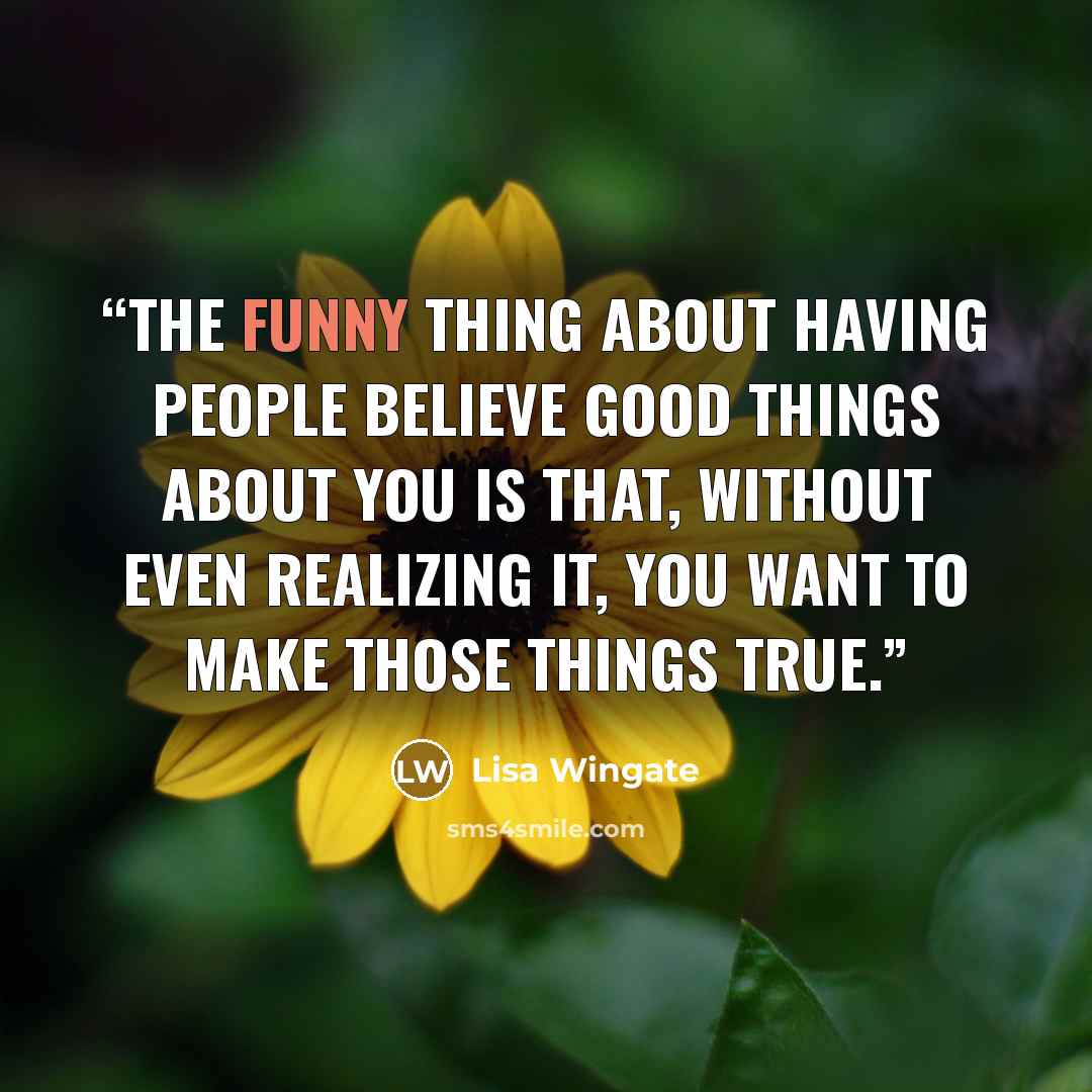 “The funny thing about having people believe good things about you is that, without even realizing it, you want to make those things true.” quote by Lisa Wingate