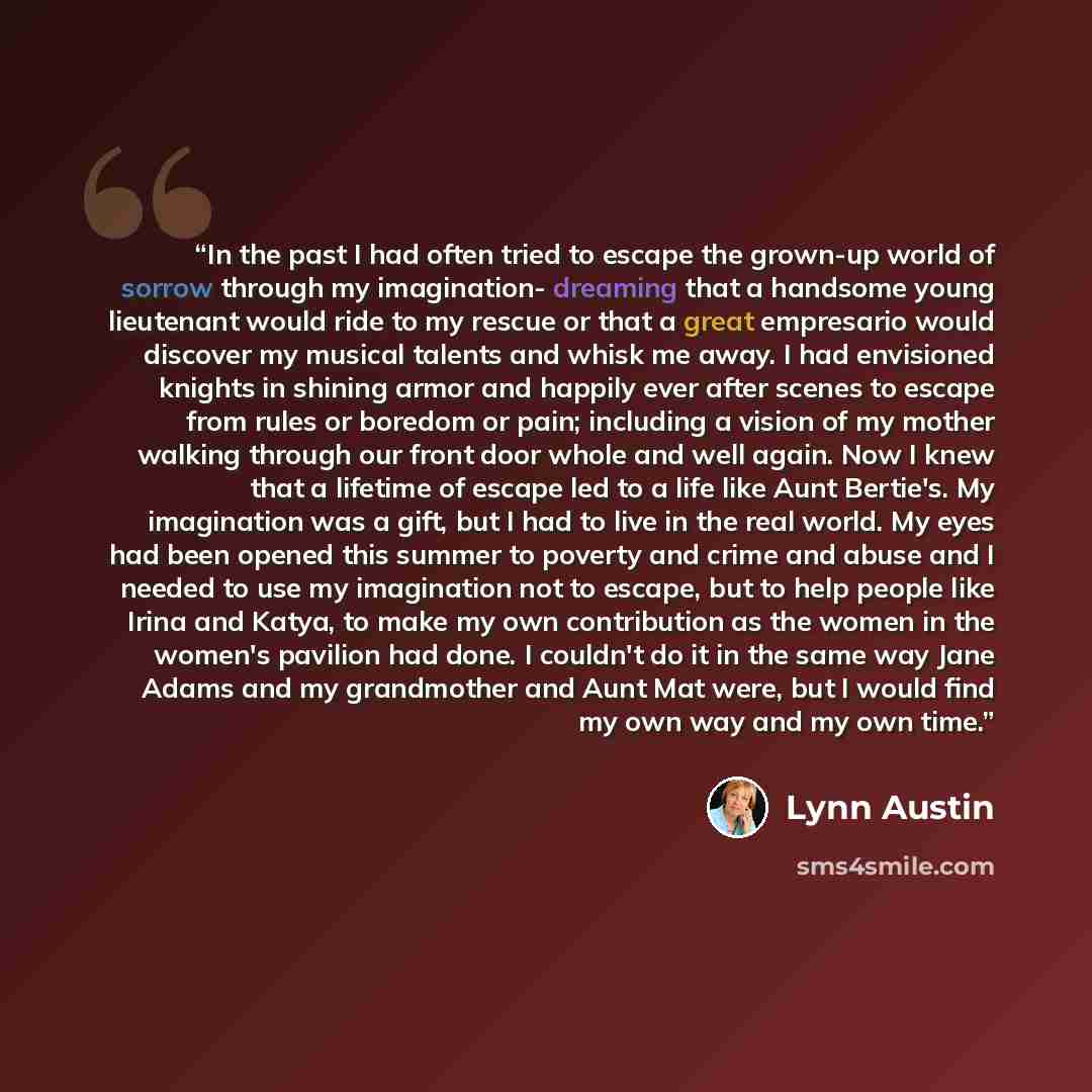 “In the past I had often tried to escape the grown-up world of sorrow through my imagination- dreaming that a handsome young lieutenant would ride to my rescue or that a great empresario would discover my musical talents and whisk me away. I had envisioned knights in shining armor and happily ever…” quote by Lynn Austin