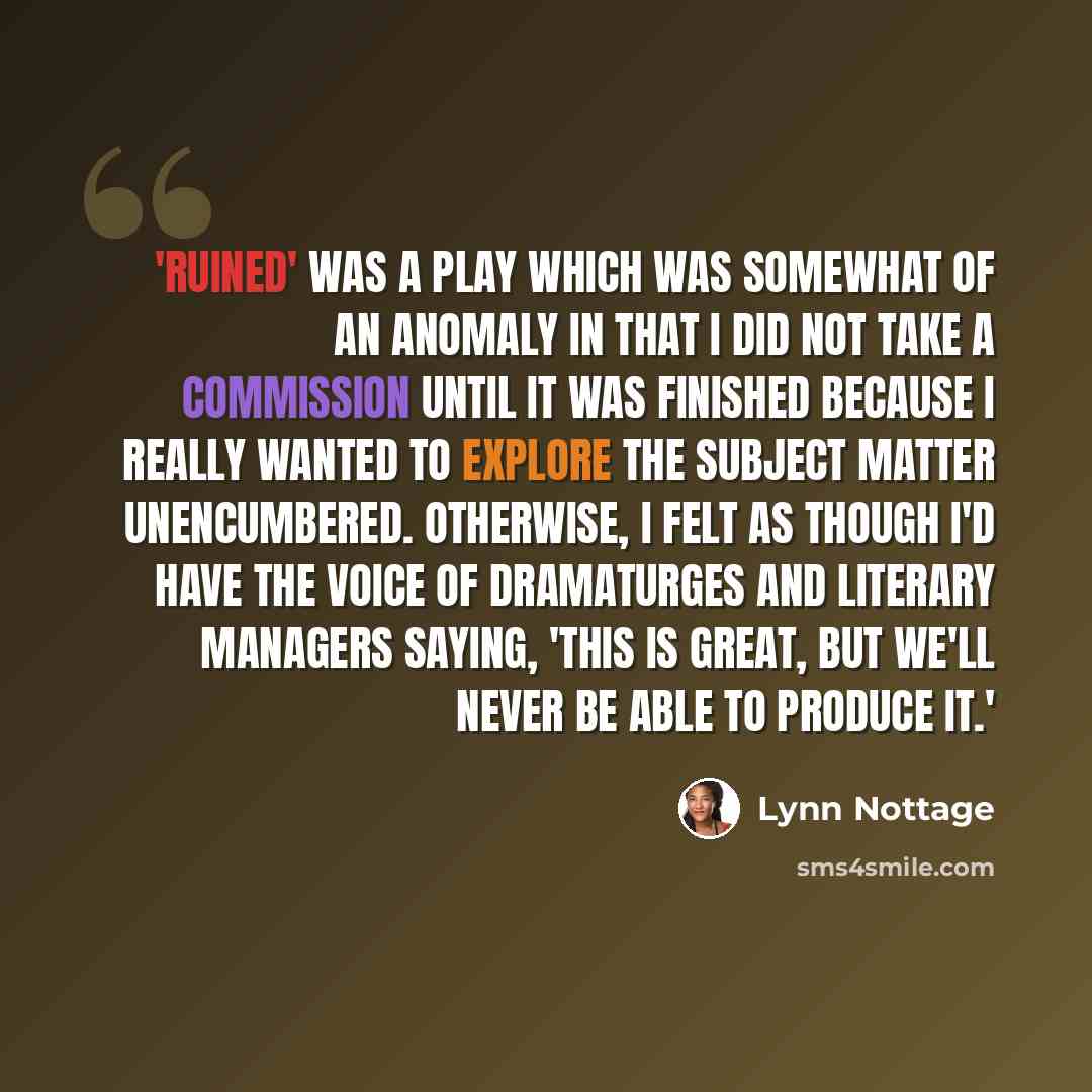 “'Ruined' was a play which was somewhat of an anomaly in that I did not take a commission until it was finished because I really wanted to explore the subject matter unencumbered. Otherwise, I felt as though I'd have the voice of dramaturges and literary managers saying, 'This is great, but we'll…” quote by Lynn Nottage
