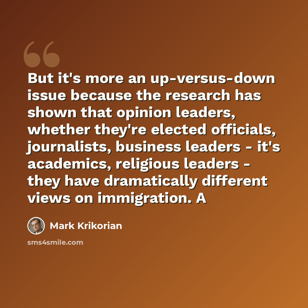 “But it's more an up-versus-down issue because the research has shown that opinion leaders, whether they're elected officials, journalists, business leaders - it's academics, religious leaders - they have dramatically different views on immigration. A” quote by Mark Krikorian