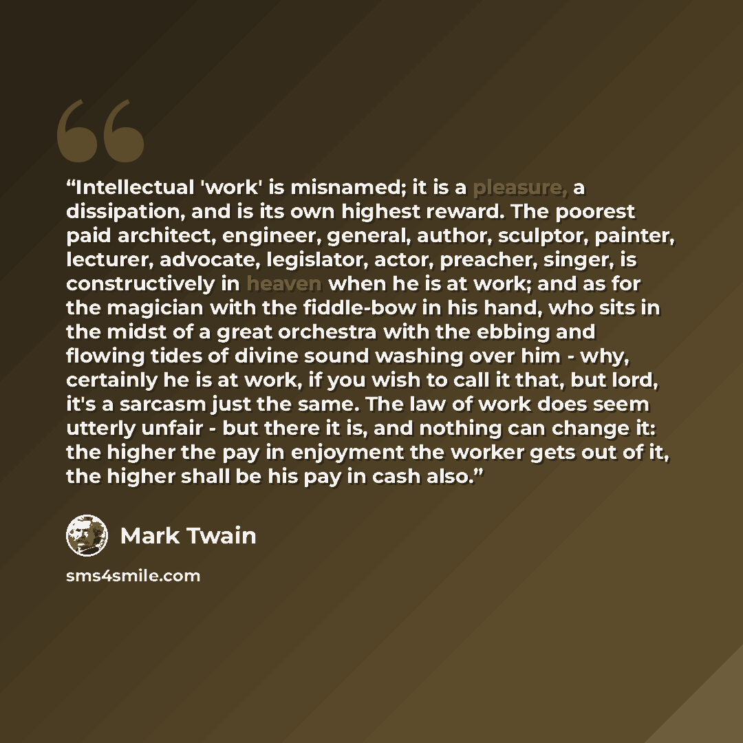 “Intellectual 'work' is misnamed; it is a pleasure, a dissipation, and is its own highest reward. The poorest paid architect, engineer, general, author, sculptor, painter, lecturer, advocate, legislator, actor, preacher, singer, is constructively in heaven when he is at work; and as for the…” quote by Mark Twain