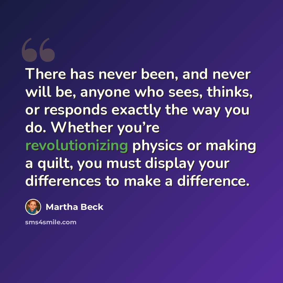 “There has never been, and never will be, anyone who sees, thinks, or responds exactly the way you do. Whether you’re revolutionizing physics or making a quilt, you must display your differences to make a difference.” quote by Martha Beck