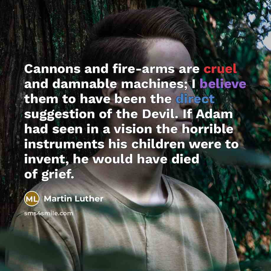 “Cannons and fire-arms are cruel and damnable machines; I believe them to have been the direct suggestion of the Devil. If Adam had seen in a vision the horrible instruments his children were to invent, he would have died of grief.” quote by Martin Luther