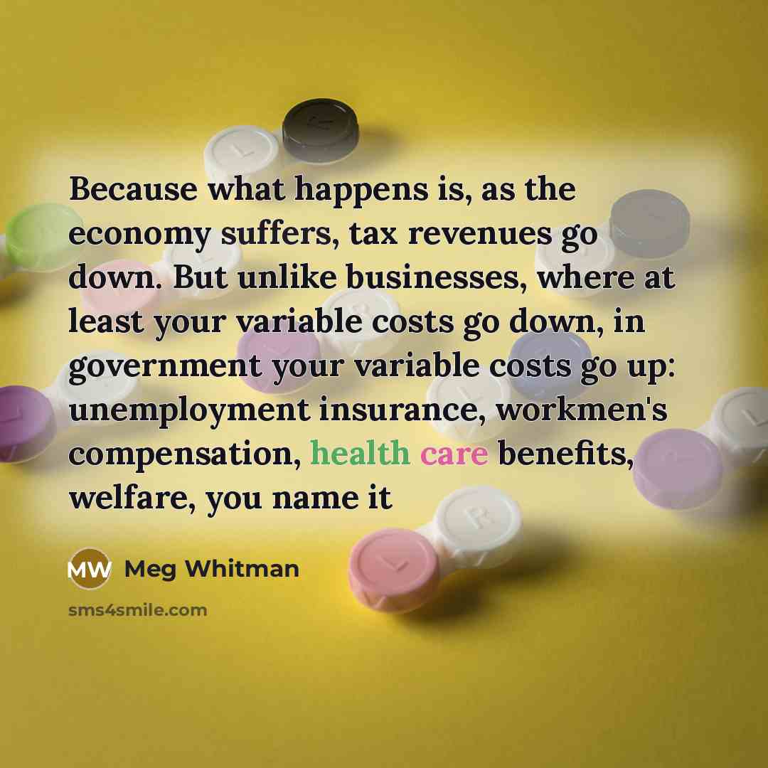“Because what happens is, as the economy suffers, tax revenues go down. But unlike businesses, where at least your variable costs go down, in government your variable costs go up: unemployment insurance, workmen's compensation, health care benefits, welfare, you name it” quote by Meg Whitman