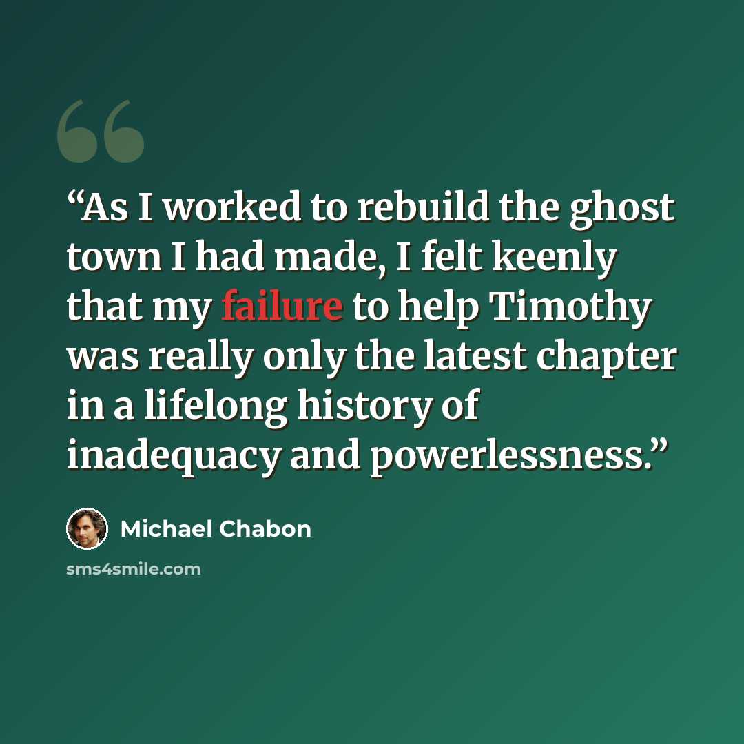 “As I worked to rebuild the ghost town I had made, I felt keenly that my failure to help Timothy was really only the latest chapter in a lifelong history of inadequacy and powerlessness.” quote by Michael Chabon