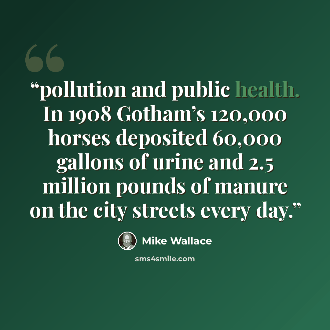 “pollution and public health. In 1908 Gotham’s 120,000 horses deposited 60,000 gallons of urine and 2.5 million pounds of manure on the city streets every day.” quote by Mike Wallace