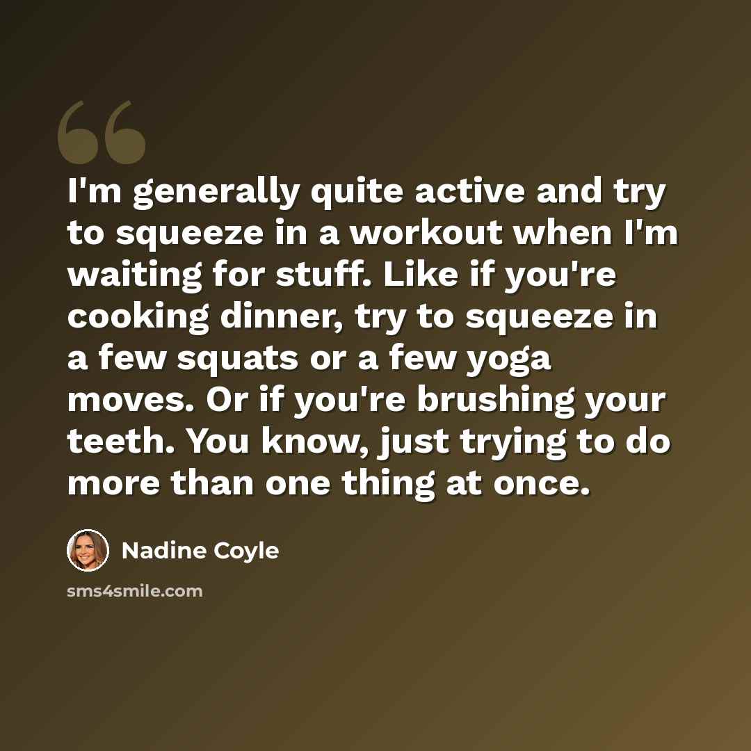 “I'm generally quite active and try to squeeze in a workout when I'm waiting for stuff. Like if you're cooking dinner, try to squeeze in a few squats or a few yoga moves. Or if you're brushing your teeth. You know, just trying to do more than one thing at once.” quote by Nadine Coyle