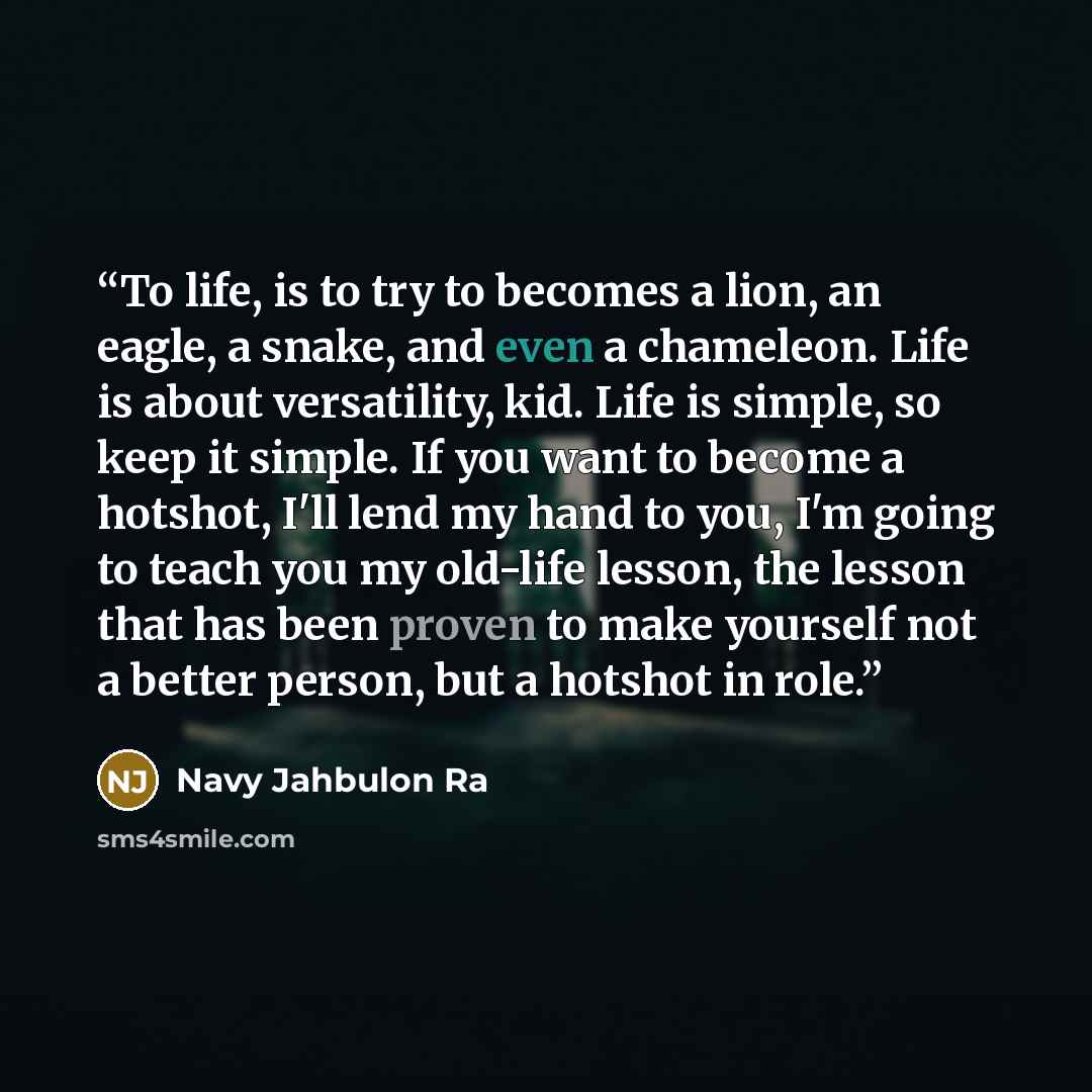 “To life, is to try to becomes a lion, an eagle, a snake, and even a chameleon. Life is about versatility, kid. Life is simple, so keep it simple. If you want to become a hotshot, I'll lend my hand to you, I'm going to teach you my old-life lesson, the lesson that has been proven to make yourself…” quote by Navy Jahbulon Ra