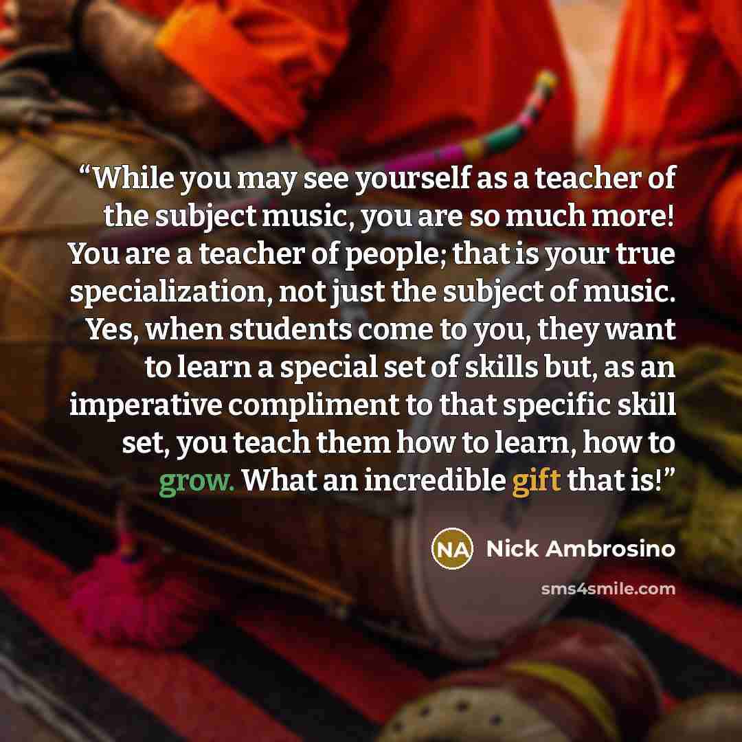 “While you may see yourself as a teacher of the subject music, you are so much more! You are a teacher of people; that is your true specialization, not just the subject of music. Yes, when students come to you, they want to learn a special set of skills but, as an imperative compliment to that…” quote by Nick Ambrosino