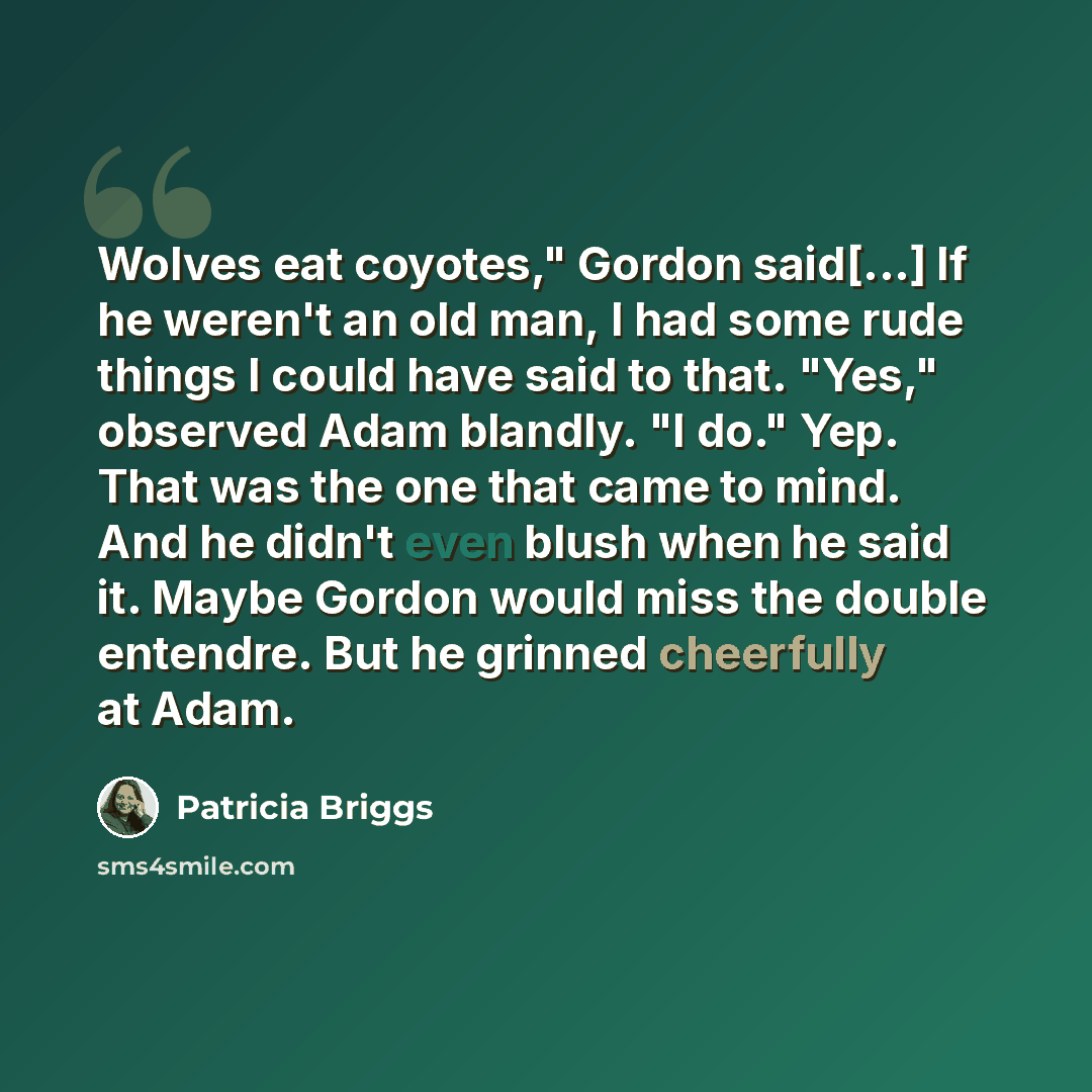 “Wolves eat coyotes," Gordon said[...] If he weren't an old man, I had some rude things I could have said to that. "Yes," observed Adam blandly. "I do." Yep. That was the one that came to mind. And he didn't even blush when he said it. Maybe Gordon would miss the double entendre. But he grinned…” quote by Patricia Briggs