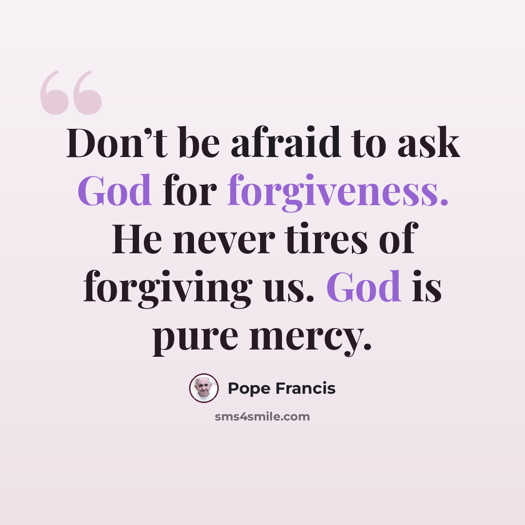 “Don’t be afraid to ask God for forgiveness. He never tires of forgiving us. God is pure mercy.” quote by Pope Francis