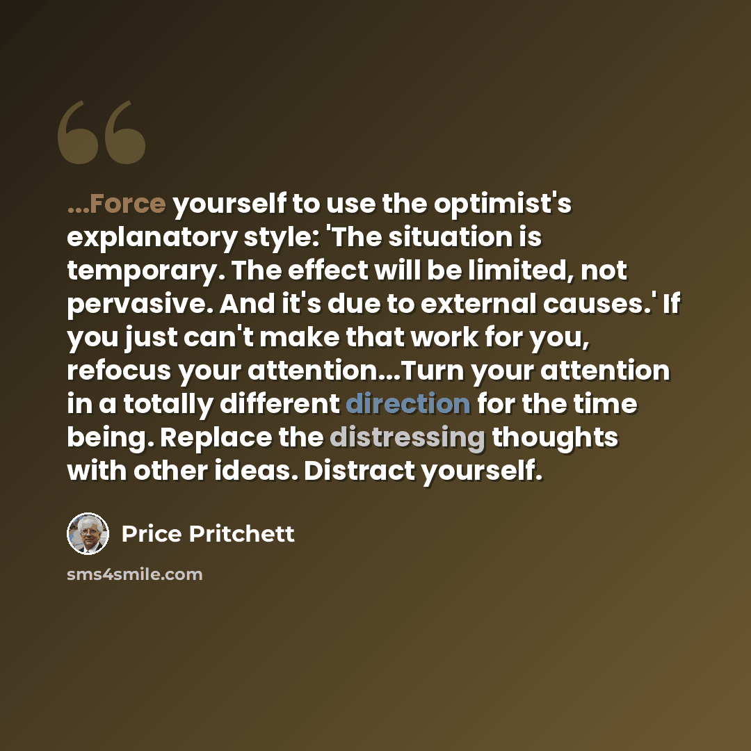 “...Force yourself to use the optimist's explanatory style: 'The situation is temporary. The effect will be limited, not pervasive. And it's due to external causes.' If you just can't make that work for you, refocus your attention...Turn your attention in a totally different direction for the time…” quote by Price Pritchett