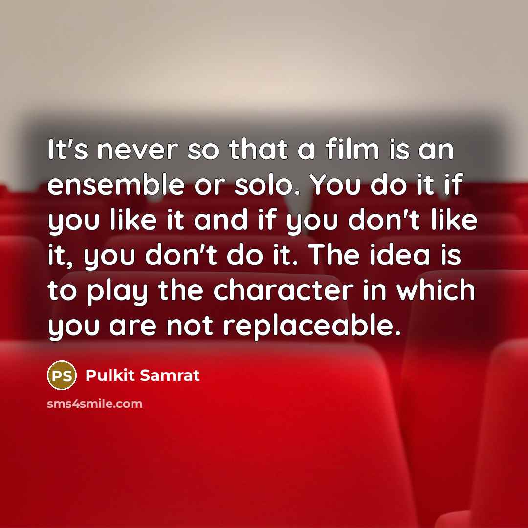 “It's never so that a film is an ensemble or solo. You do it if you like it and if you don't like it, you don't do it. The idea is to play the character in which you are not replaceable.” quote by Pulkit Samrat