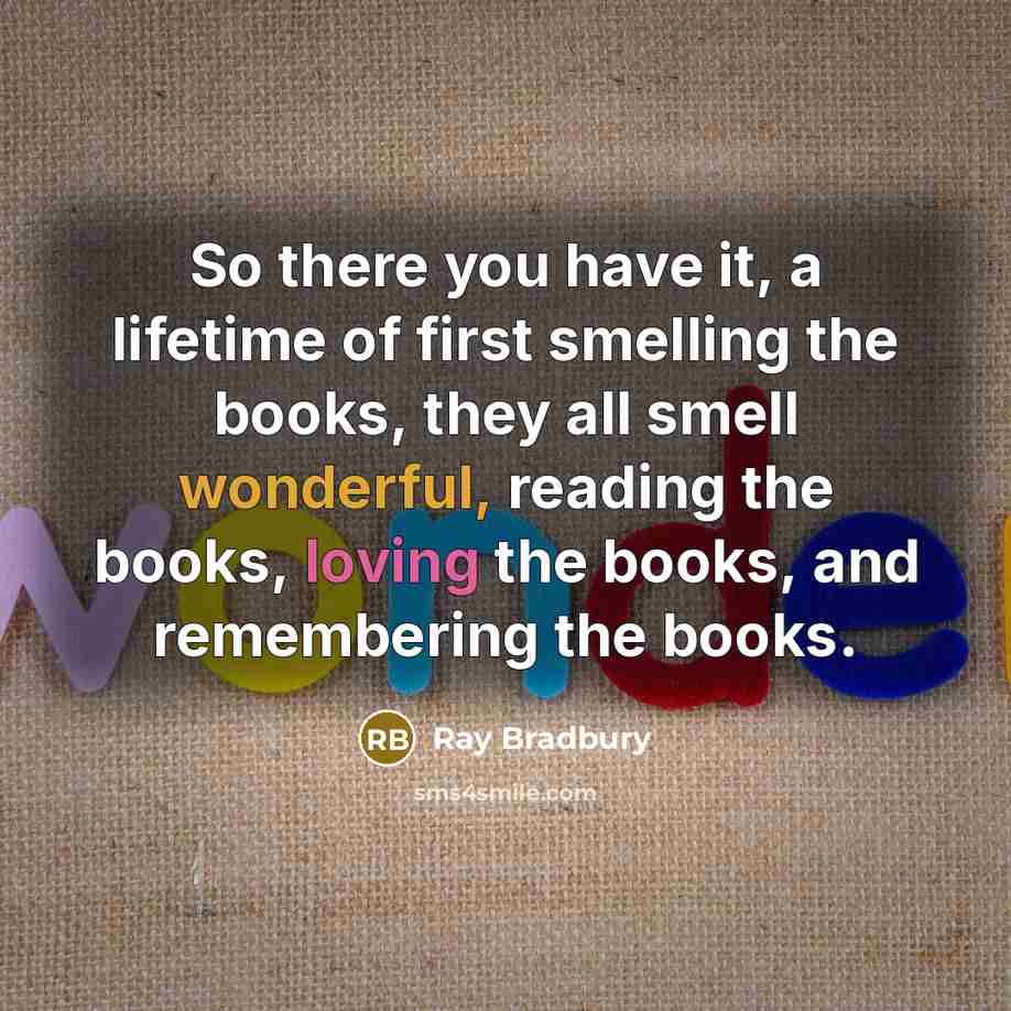 “So there you have it, a lifetime of first smelling the books, they all smell wonderful, reading the books, loving the books, and remembering the books.” quote by Ray Bradbury