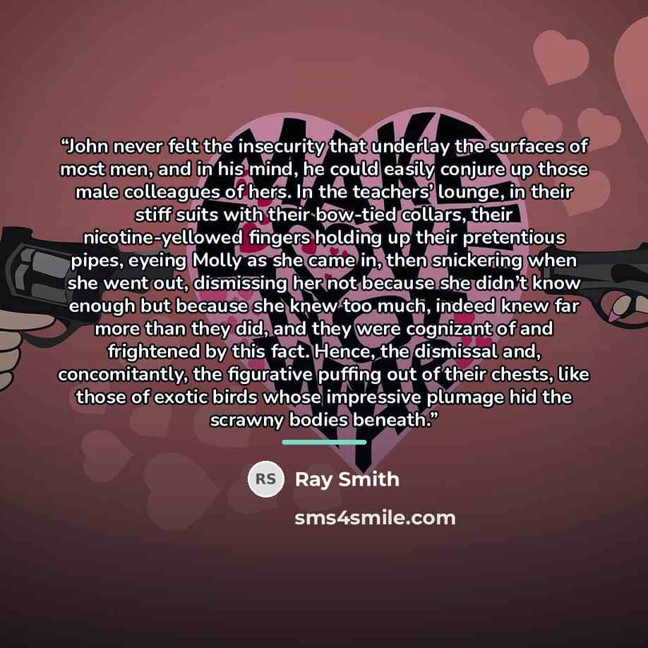 “John never felt the insecurity that underlay the surfaces of most men, and in his mind, he could easily conjure up those male colleagues of hers. In the teachers’ lounge, in their stiff suits with their bow-tied collars, their nicotine-yellowed fingers holding up their pretentious pipes, eyeing…” quote by Ray Smith