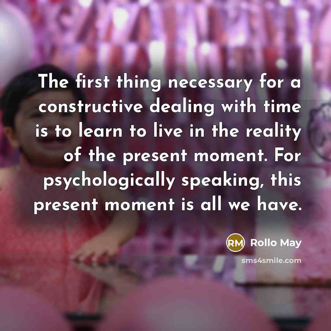 “The first thing necessary for a constructive dealing with time is to learn to live in the reality of the present moment. For psychologically speaking, this present moment is all we have.” quote by Rollo May