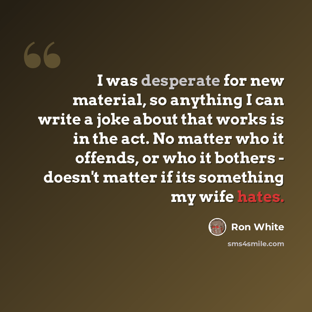 “I was desperate for new material, so anything I can write a joke about that works is in the act. No matter who it offends, or who it bothers - doesn't matter if its something my wife hates.” quote by Ron White