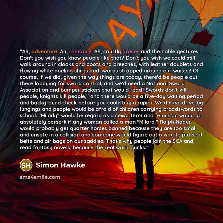 “Ah, adventure! Ah, romance! Ah, courtly graces and the noble gestures! Don't you wish you knew people like that? Don't you wish we could still walk around in cloaks and boots and breeches, with leather doublets and flowing white dueling shirts and swords strapped around our waists? Of course, if…” quote by Simon Hawke