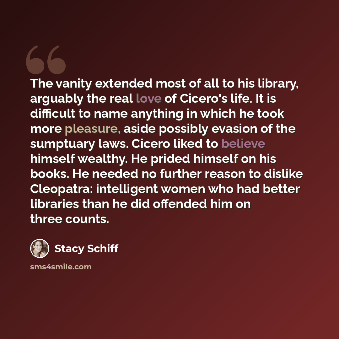 “The vanity extended most of all to his library, arguably the real love of Cicero's life. It is difficult to name anything in which he took more pleasure, aside possibly evasion of the sumptuary laws. Cicero liked to believe himself wealthy. He prided himself on his books. He needed no further…” quote by Stacy Schiff
