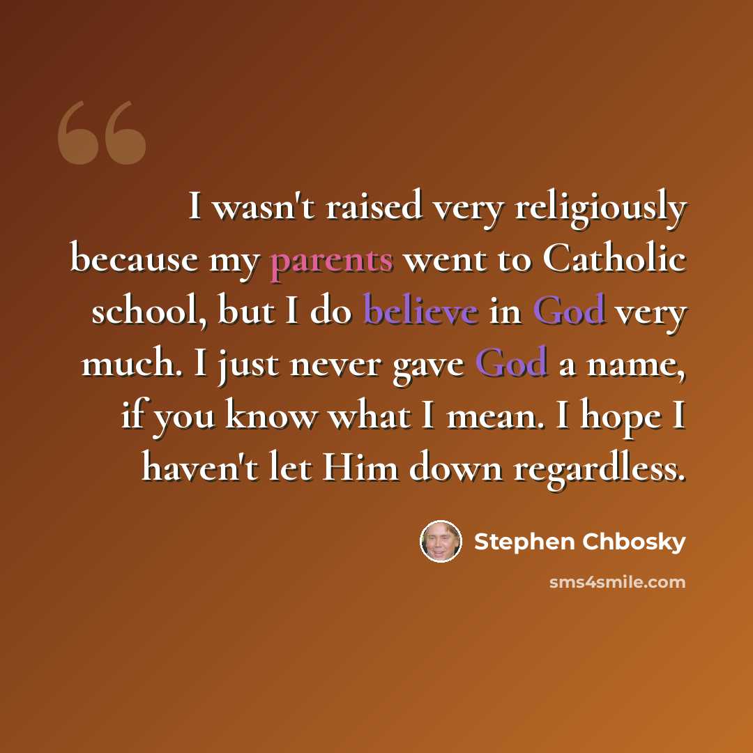 “I wasn't raised very religiously because my parents went to Catholic school, but I do believe in God very much. I just never gave God a name, if you know what I mean. I hope I haven't let Him down regardless.” quote by Stephen Chbosky