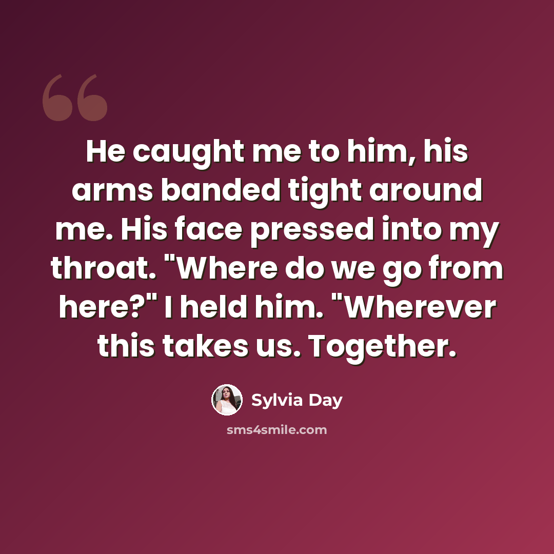 “He caught me to him, his arms banded tight around me. His face pressed into my throat. "Where do we go from here?" I held him. "Wherever this takes us. Together.” quote by Sylvia Day