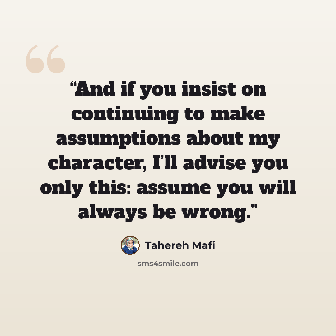 “And if you insist on continuing to make assumptions about my character, I’ll advise you only this: assume you will always be wrong.” quote by Tahereh Mafi