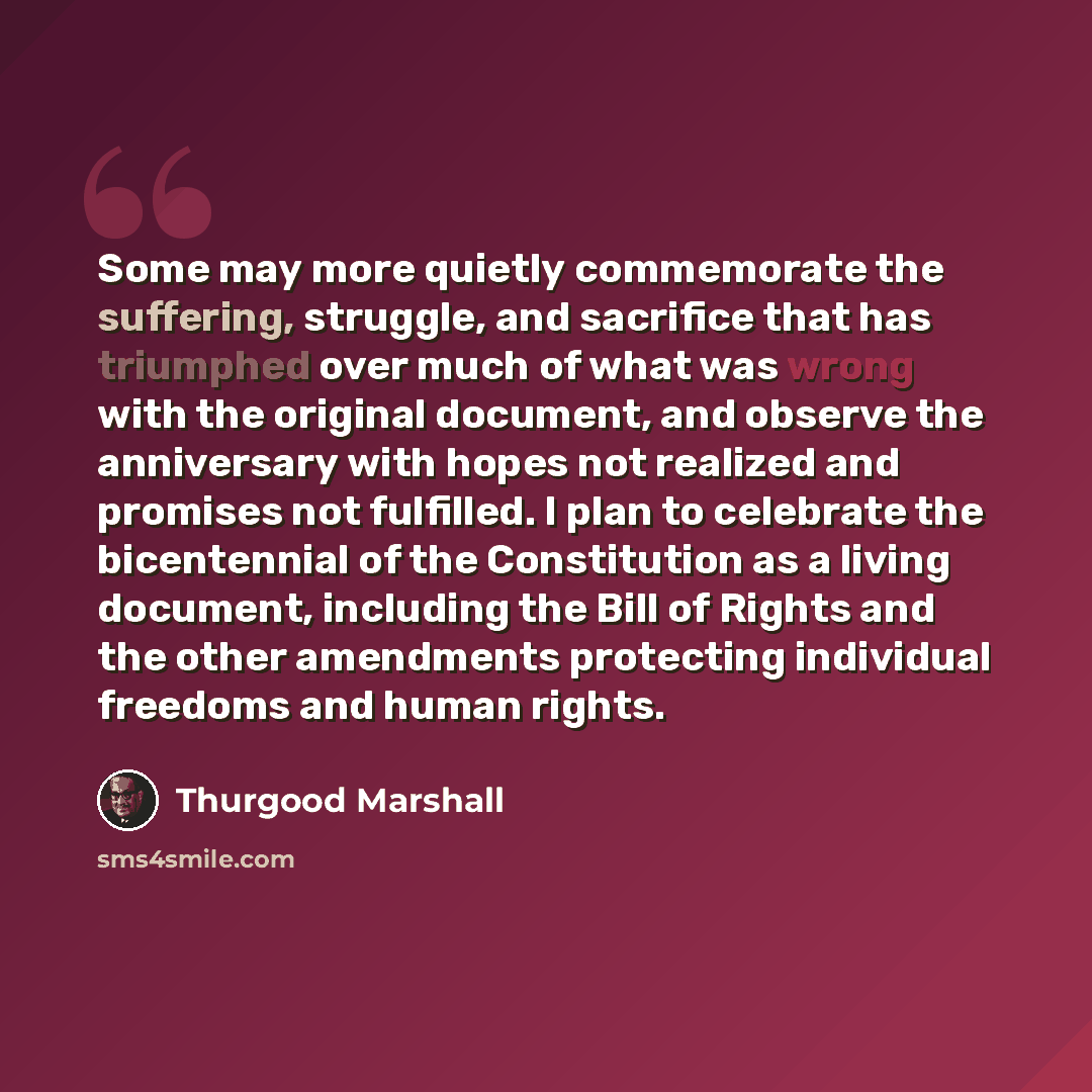 “Some may more quietly commemorate the suffering, struggle, and sacrifice that has triumphed over much of what was wrong with the original document, and observe the anniversary with hopes not realized and promises not fulfilled. I plan to celebrate the bicentennial of the Constitution as a living…” quote by Thurgood Marshall