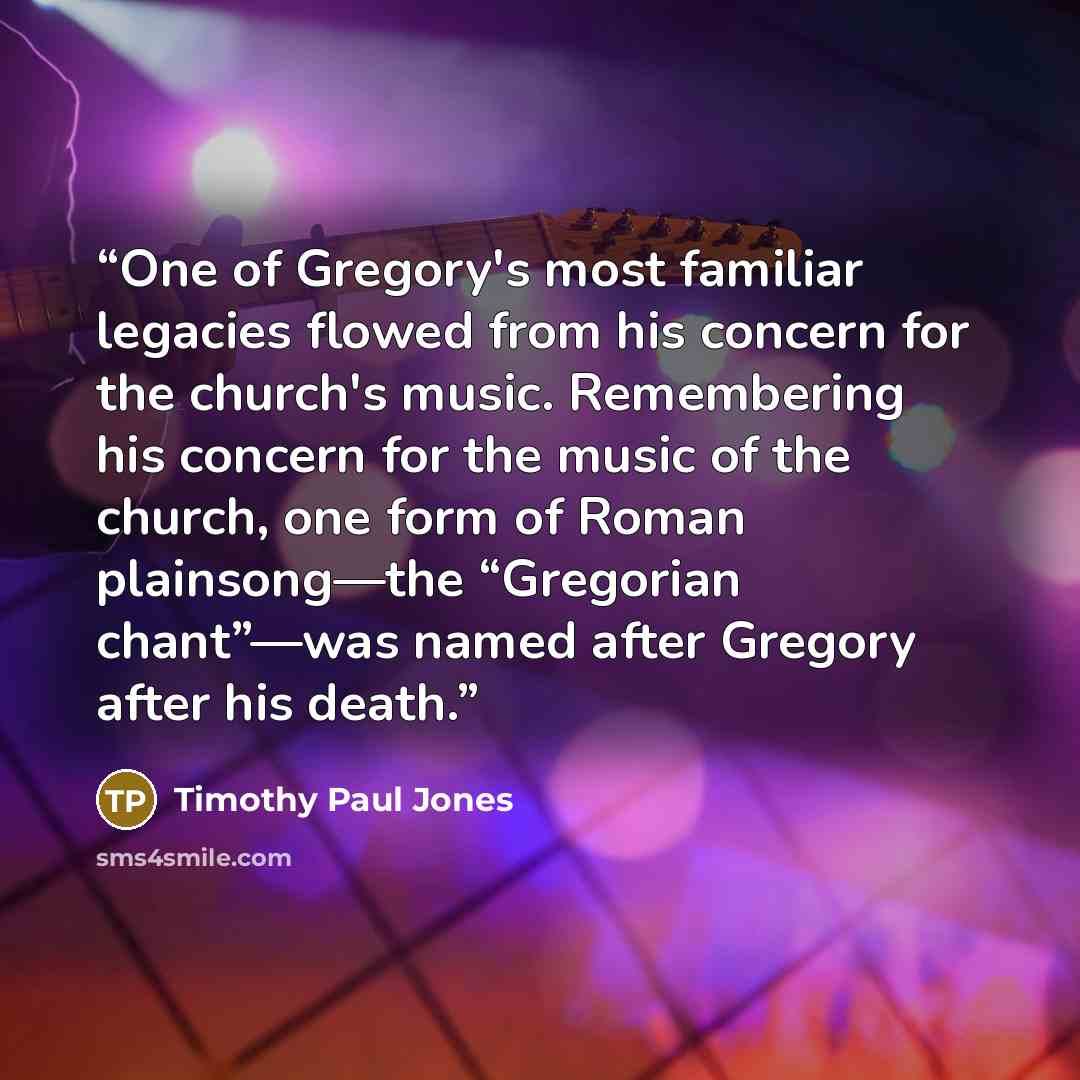 “One of Gregory's most familiar legacies flowed from his concern for the church's music. Remembering his concern for the music of the church, one form of Roman plainsong—the “Gregorian chant”—was named after Gregory after his death.” quote by Timothy Paul Jones