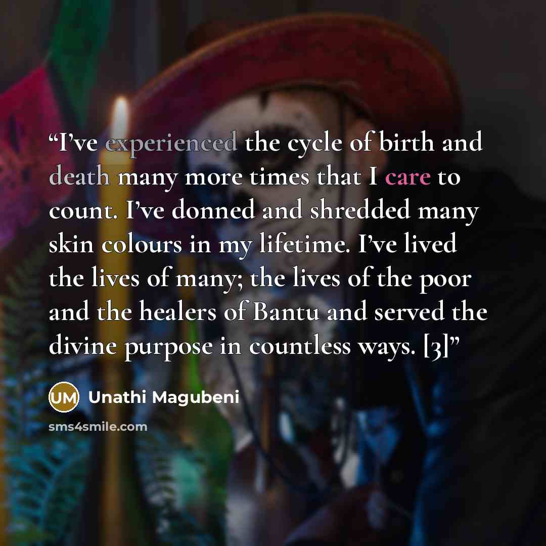 “I’ve experienced the cycle of birth and death many more times that I care to count. I’ve donned and shredded many skin colours in my lifetime. I’ve lived the lives of many; the lives of the poor and the healers of Bantu and served the divine purpose in countless ways. [3]” quote by Unathi Magubeni