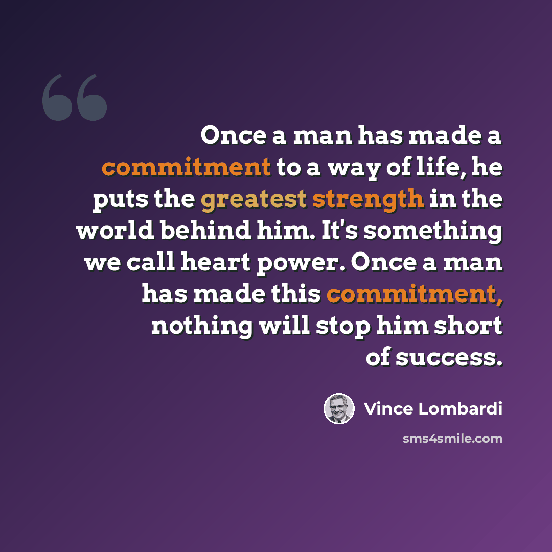 “Once a man has made a commitment to a way of life, he puts the greatest strength in the world behind him. It's something we call heart power. Once a man has made this commitment, nothing will stop him short of success.” quote by Vince Lombardi