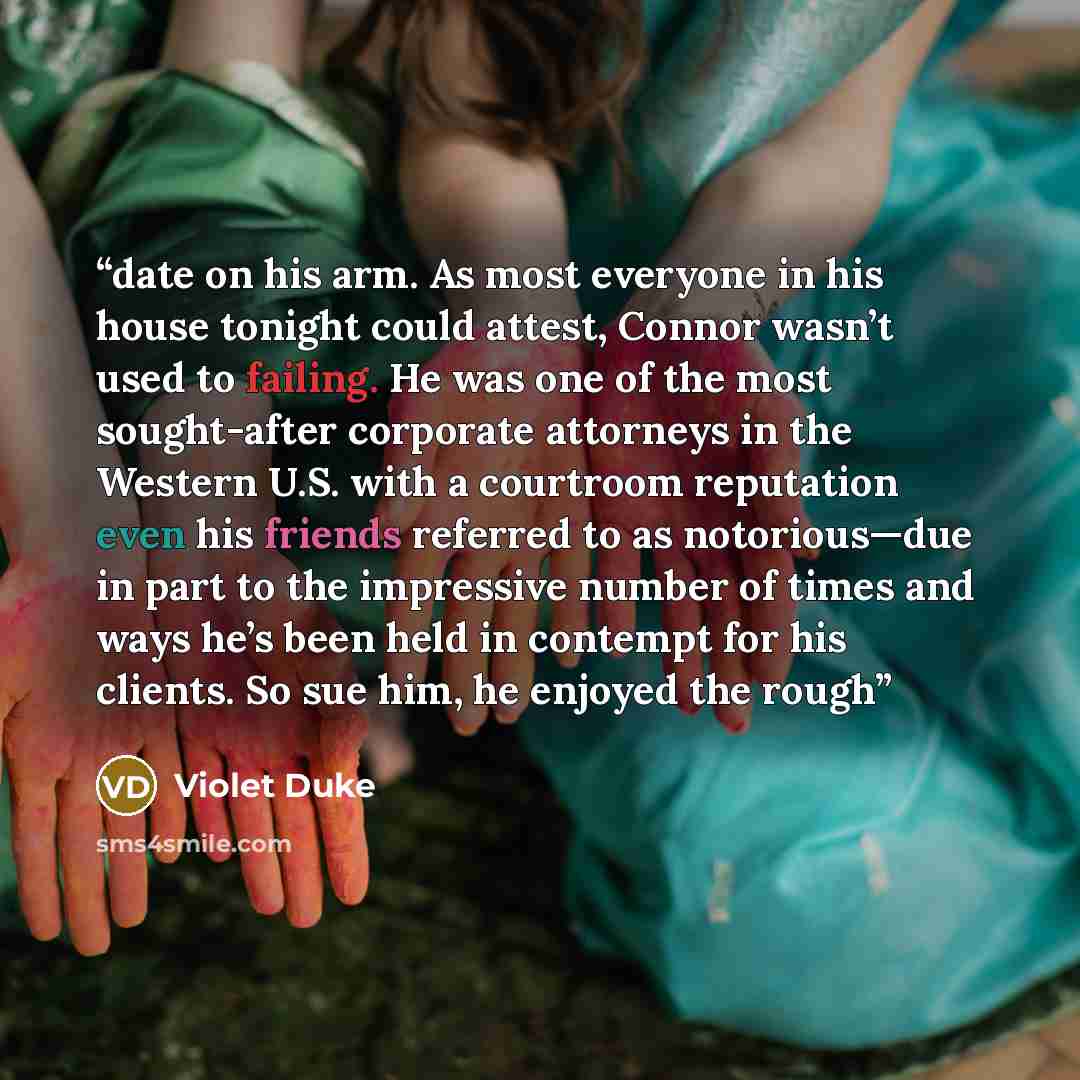 “date on his arm. As most everyone in his house tonight could attest, Connor wasn’t used to failing. He was one of the most sought-after corporate attorneys in the Western U.S. with a courtroom reputation even his friends referred to as notorious—due in part to the impressive number of times and…” quote by Violet Duke