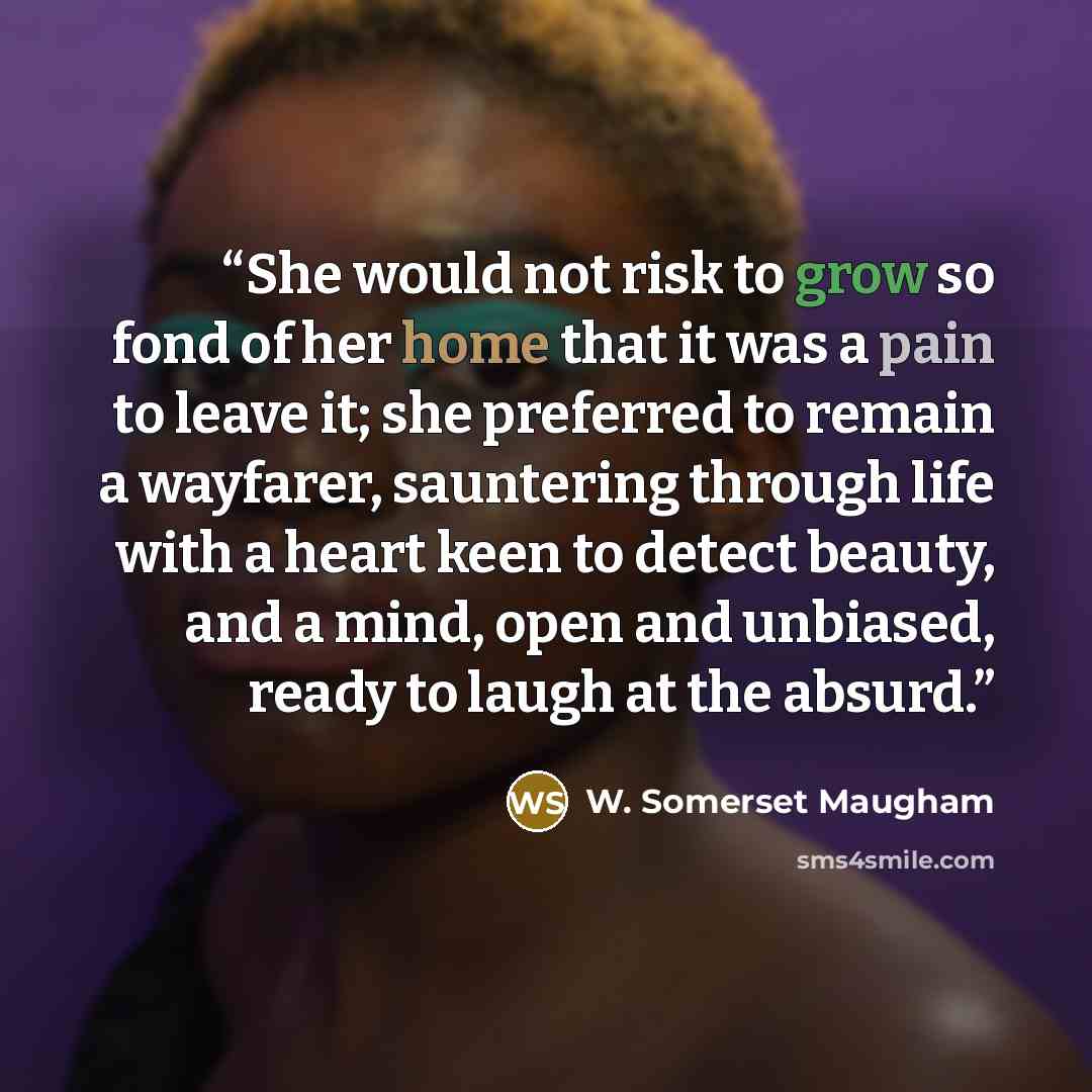 “She would not risk to grow so fond of her home that it was a pain to leave it; she preferred to remain a wayfarer, sauntering through life with a heart keen to detect beauty, and a mind, open and unbiased, ready to laugh at the absurd.” quote by W. Somerset Maugham