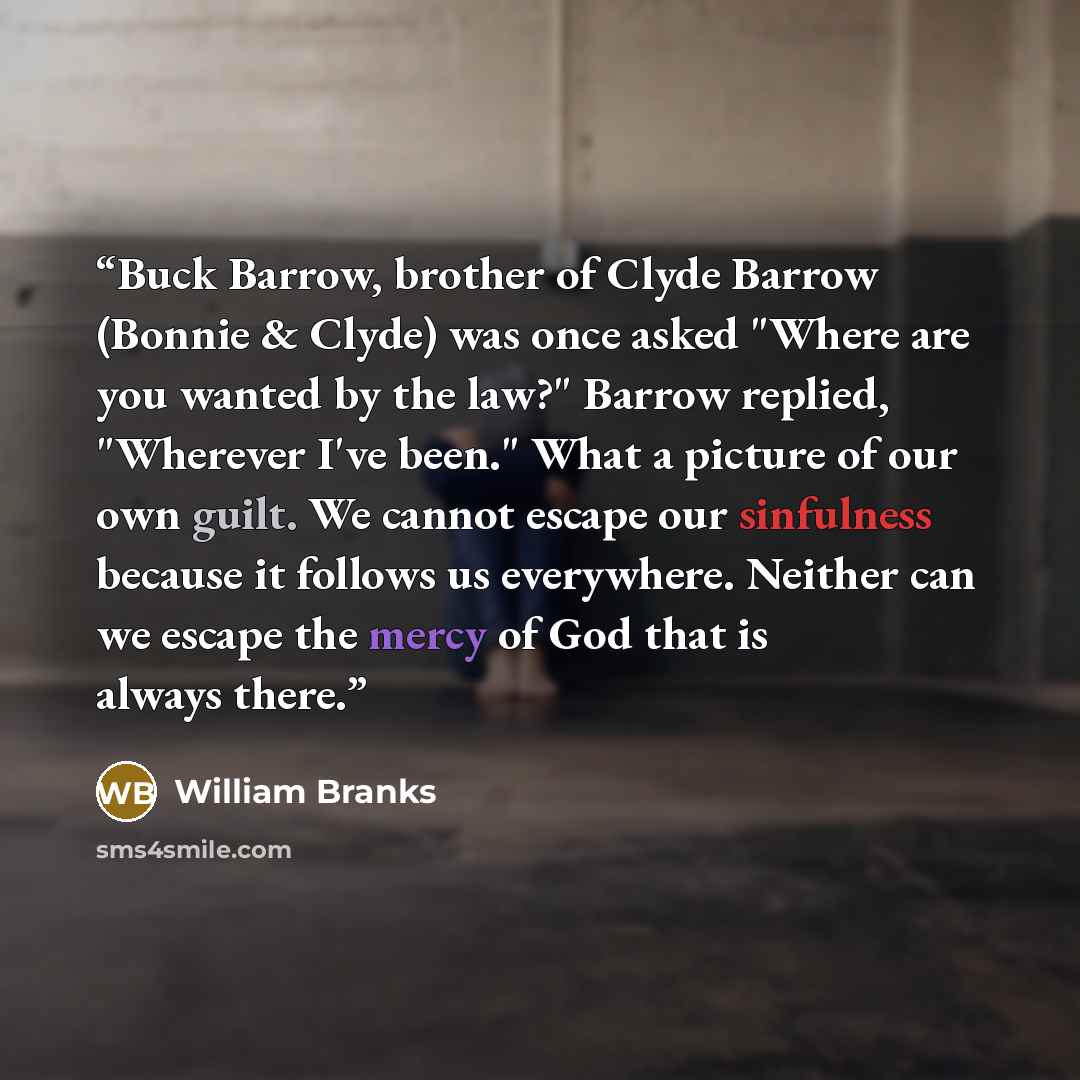 “Buck Barrow, brother of Clyde Barrow (Bonnie & Clyde) was once asked "Where are you wanted by the law?" Barrow replied, "Wherever I've been." What a picture of our own guilt. We cannot escape our sinfulness because it follows us everywhere. Neither can we escape the mercy of God that is always…” quote by William Branks