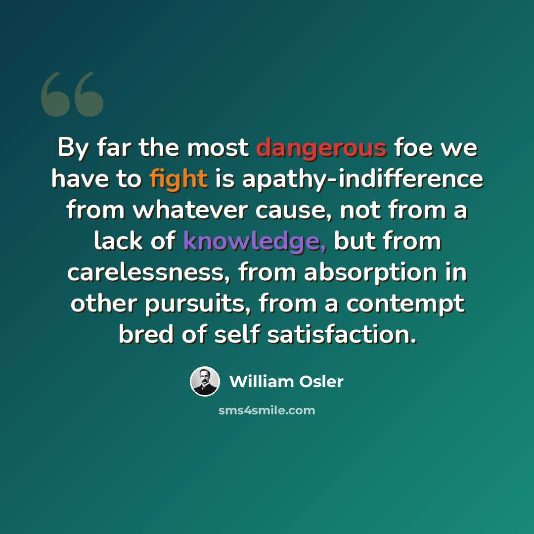 “By far the most dangerous foe we have to fight is apathy-indifference from whatever cause, not from a lack of knowledge, but from carelessness, from absorption in other pursuits, from a contempt bred of self satisfaction.” quote by William Osler